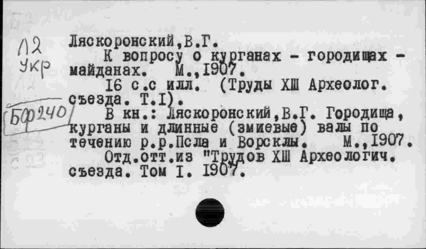 ﻿л 0	Ляскоронский,В.Г.
\	К вопросу о курганах - городищах -
майданах.	М. ,1907.
16 с.с ИЛЛ. (Труды ХШ Археолог. —съезда. Т.П.
в кн.: Ляскоронский,В.Г. Городища, < "курганы и длинные (змиевые) валы по течению р.р.Псла и Ворсклы. М.,1907.
Отд.отт.из ’’Трудов ХШ Археологии, съезда. Том I. 190т.